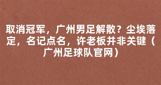 取消冠军，广州男足解散？尘埃落定，名记点名，许老板并非关键（广州足球队官网）