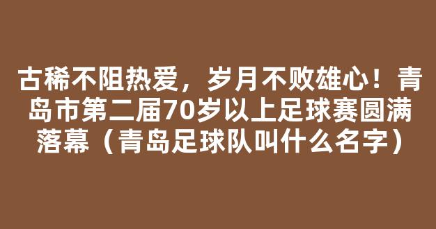 古稀不阻热爱，岁月不败雄心！青岛市第二届70岁以上足球赛圆满落幕（青岛足球队叫什么名字）