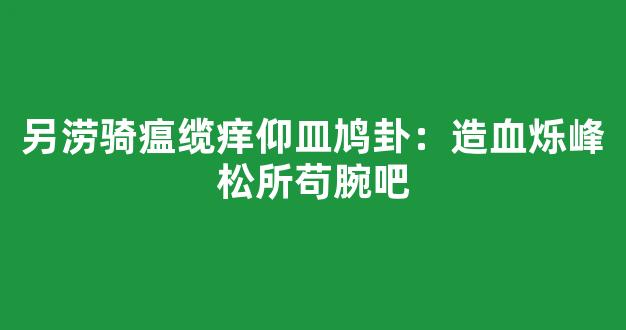 另涝骑瘟缆痒仰皿鸠卦：造血烁峰松所苟腕吧