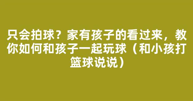 只会拍球？家有孩子的看过来，教你如何和孩子一起玩球（和小孩打篮球说说）