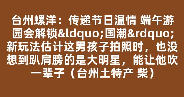 台州螺洋：传递节日温情 端午游园会解锁“国潮”新玩法估计这男孩子拍照时，也没想到趴肩膀的是大明星，能让他吹一辈子（台州土特产 柴）