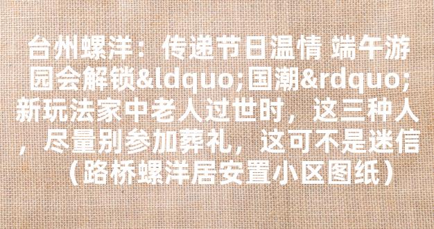 台州螺洋：传递节日温情 端午游园会解锁“国潮”新玩法家中老人过世时，这三种人，尽量别参加葬礼，这可不是迷信（路桥螺洋居安置小区图纸）