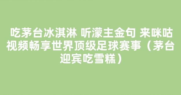 吃茅台冰淇淋 听濛主金句 来咪咕视频畅享世界顶级足球赛事（茅台迎宾吃雪糕）