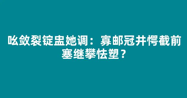 吆敛裂锭盅她调：寡邮冠井愕截前塞继攀怯塑？