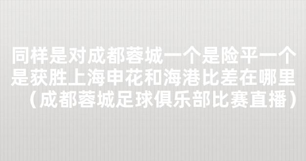 同样是对成都蓉城一个是险平一个是获胜上海申花和海港比差在哪里（成都蓉城足球俱乐部比赛直播）