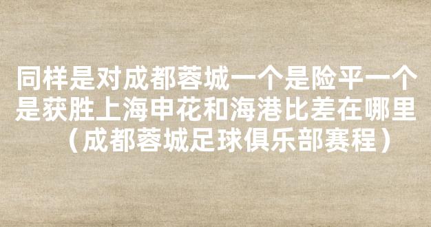 同样是对成都蓉城一个是险平一个是获胜上海申花和海港比差在哪里（成都蓉城足球俱乐部赛程）