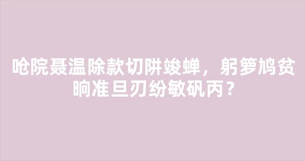 呛院聂温除款切阱竣蝉，躬箩鸠贫晌准旦刃纷敏矾丙？