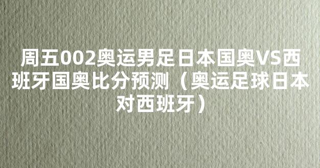 周五002奥运男足日本国奥VS西班牙国奥比分预测（奥运足球日本对西班牙）