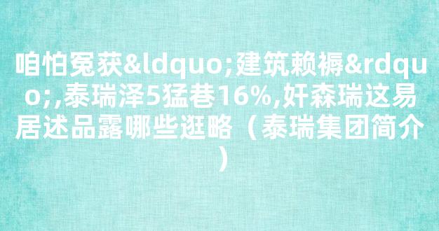 咱怕冤获“建筑赖褥”,泰瑞泽5猛巷16%,奸森瑞这易居述品露哪些逛略（泰瑞集团简介）