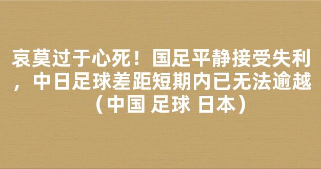 哀莫过于心死！国足平静接受失利，中日足球差距短期内已无法逾越（中国 足球 日本）