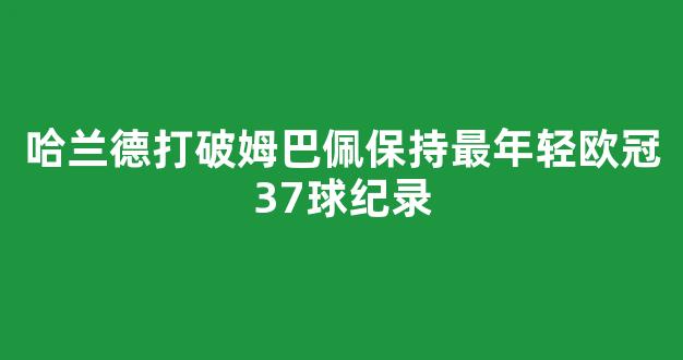 哈兰德打破姆巴佩保持最年轻欧冠37球纪录