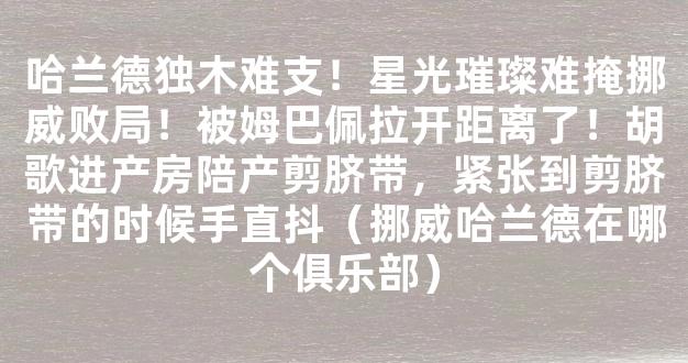 哈兰德独木难支！星光璀璨难掩挪威败局！被姆巴佩拉开距离了！胡歌进产房陪产剪脐带，紧张到剪脐带的时候手直抖（挪威哈兰德在哪个俱乐部）