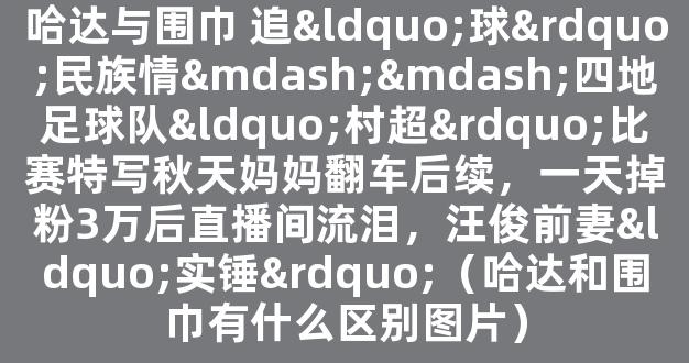 哈达与围巾 追“球”民族情——四地足球队“村超”比赛特写秋天妈妈翻车后续，一天掉粉3万后直播间流泪，汪俊前妻“实锤”（哈达和围巾有什么区别图片）