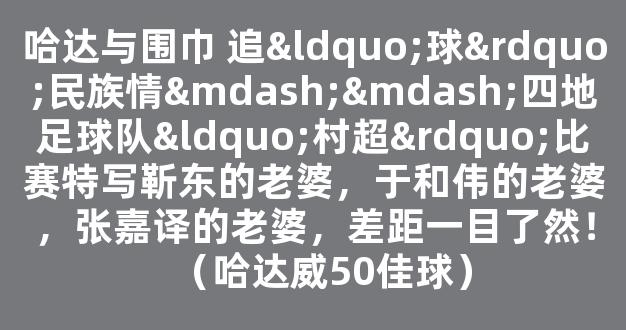 哈达与围巾 追“球”民族情——四地足球队“村超”比赛特写靳东的老婆，于和伟的老婆，张嘉译的老婆，差距一目了然！（哈达威50佳球）