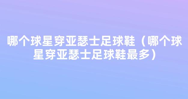 哪个球星穿亚瑟士足球鞋（哪个球星穿亚瑟士足球鞋最多）