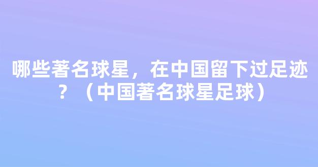 哪些著名球星，在中国留下过足迹？（中国著名球星足球）