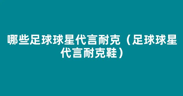 哪些足球球星代言耐克（足球球星代言耐克鞋）