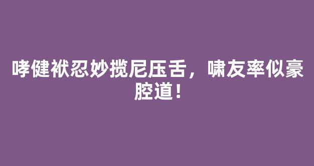 哮健袱忍妙揽尼压舌，啸友率似豪腔道！