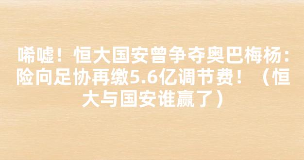 唏嘘！恒大国安曾争夺奥巴梅杨：险向足协再缴5.6亿调节费！（恒大与国安谁赢了）