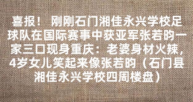 喜报！ 刚刚石门湘佳永兴学校足球队在国际赛事中获亚军张若昀一家三口现身重庆：老婆身材火辣，4岁女儿笑起来像张若昀（石门县湘佳永兴学校四周楼盘）