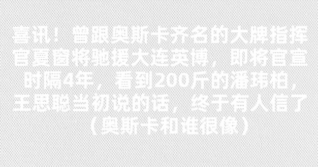 喜讯！曾跟奥斯卡齐名的大牌指挥官夏窗将驰援大连英博，即将官宣时隔4年，看到200斤的潘玮柏，王思聪当初说的话，终于有人信了（奥斯卡和谁很像）