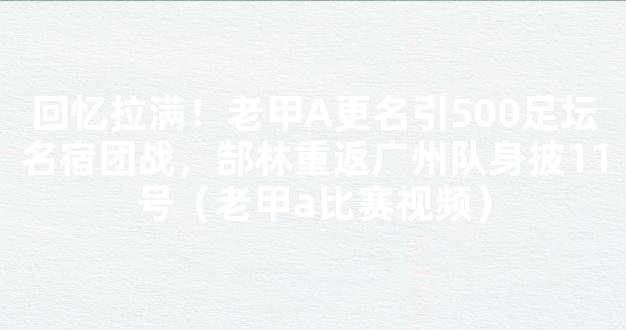 回忆拉满！老甲A更名引500足坛名宿团战，郜林重返广州队身披11号（老甲a比赛视频）