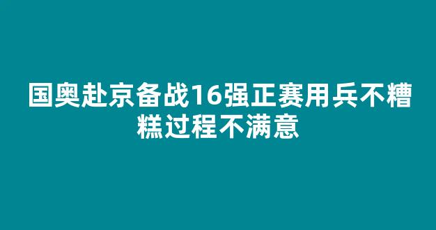 国奥赴京备战16强正赛用兵不糟糕过程不满意