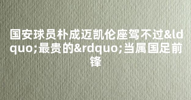 国安球员朴成迈凯伦座驾不过“最贵的”当属国足前锋