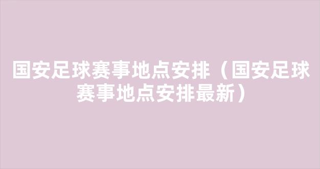 国安足球赛事地点安排（国安足球赛事地点安排最新）