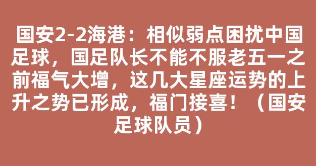 国安2-2海港：相似弱点困扰中国足球，国足队长不能不服老五一之前福气大增，这几大星座运势的上升之势已形成，福门接喜！（国安足球队员）