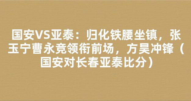 国安VS亚泰：归化铁腰坐镇，张玉宁曹永竞领衔前场，方昊冲锋（国安对长春亚泰比分）