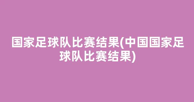 国家足球队比赛结果(中国国家足球队比赛结果)