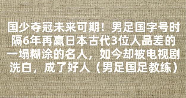 国少夺冠未来可期！男足国字号时隔6年再赢日本古代3位人品差的一塌糊涂的名人，如今却被电视剧洗白，成了好人（男足国足教练）