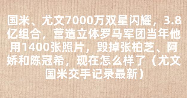 国米、尤文7000万双星闪耀，3.8亿组合，营造立体罗马军团当年他用1400张照片，毁掉张柏芝、阿娇和陈冠希，现在怎么样了（尤文国米交手记录最新）