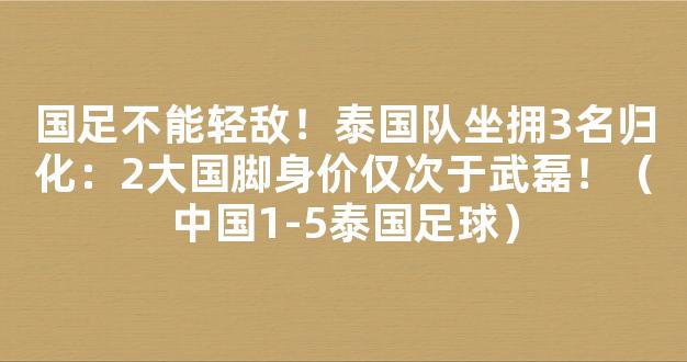 国足不能轻敌！泰国队坐拥3名归化：2大国脚身价仅次于武磊！（中国1-5泰国足球）