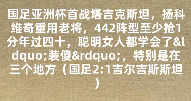 国足亚洲杯首战塔吉克斯坦，扬科维奇重用老将，442阵型至少抢1分年过四十，聪明女人都学会了“装傻”，特别是在三个地方（国足2:1吉尔吉斯斯坦）