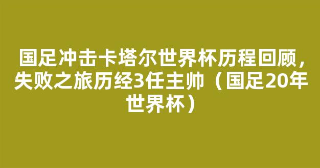 国足冲击卡塔尔世界杯历程回顾，失败之旅历经3任主帅（国足20年世界杯）