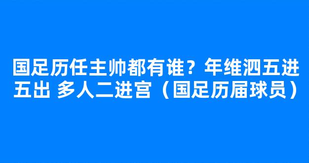 国足历任主帅都有谁？年维泗五进五出 多人二进宫（国足历届球员）