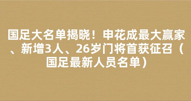 国足大名单揭晓！申花成最大赢家、新增3人、26岁门将首获征召（国足最新人员名单）