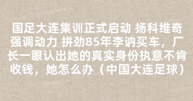 国足大连集训正式启动 扬科维奇强调动力 拼劲85年李讷买车，厂长一眼认出她的真实身份执意不肯收钱，她怎么办（中国大连足球）