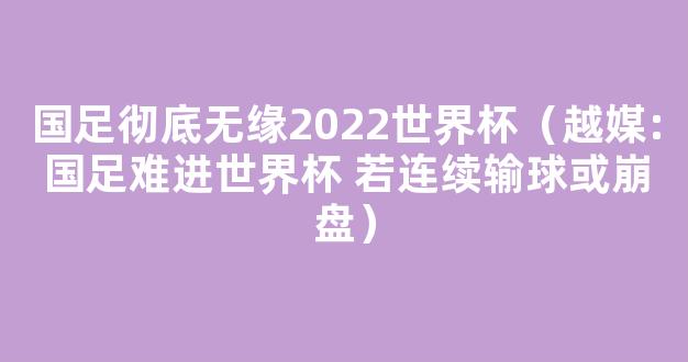 国足彻底无缘2022世界杯（越媒:国足难进世界杯 若连续输球或崩盘）