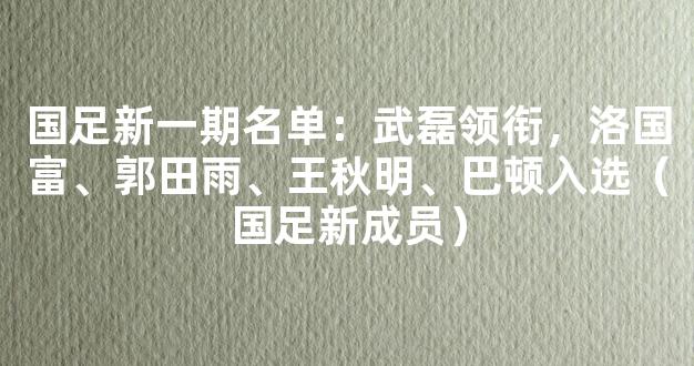 国足新一期名单：武磊领衔，洛国富、郭田雨、王秋明、巴顿入选（国足新成员）