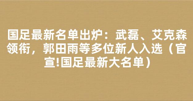 国足最新名单出炉：武磊、艾克森领衔，郭田雨等多位新人入选（官宣!国足最新大名单）