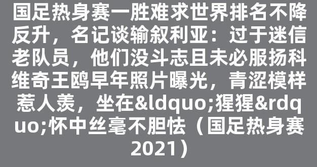 国足热身赛一胜难求世界排名不降反升，名记谈输叙利亚：过于迷信老队员，他们没斗志且未必服扬科维奇王鸥早年照片曝光，青涩模样惹人羡，坐在“猩猩”怀中丝毫不胆怯（国足热身赛2021）