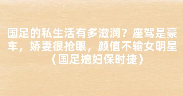 国足的私生活有多滋润？座驾是豪车，娇妻很抢眼，颜值不输女明星（国足媳妇保时捷）