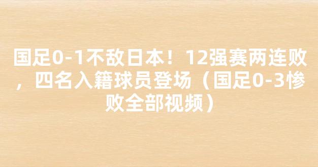 国足0-1不敌日本！12强赛两连败，四名入籍球员登场（国足0-3惨败全部视频）