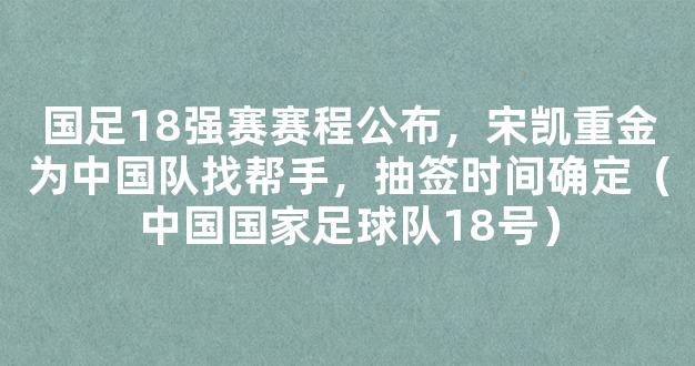 国足18强赛赛程公布，宋凯重金为中国队找帮手，抽签时间确定（中国国家足球队18号）