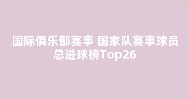 国际俱乐部赛事+国家队赛事球员总进球榜Top26