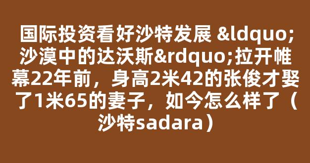 国际投资看好沙特发展 “沙漠中的达沃斯”拉开帷幕22年前，身高2米42的张俊才娶了1米65的妻子，如今怎么样了（沙特sadara）