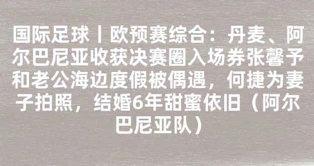 国际足球丨欧预赛综合：丹麦、阿尔巴尼亚收获决赛圈入场券张馨予和老公海边度假被偶遇，何捷为妻子拍照，结婚6年甜蜜依旧（阿尔巴尼亚队）